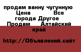  продам ванну чугунную › Цена ­ 7 000 - Все города Другое » Продам   . Алтайский край